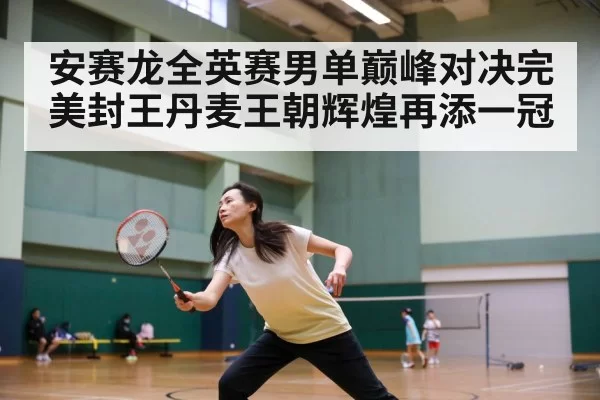 安赛龙全英赛男单巅峰对决完美封王丹麦王朝辉煌再添一冠